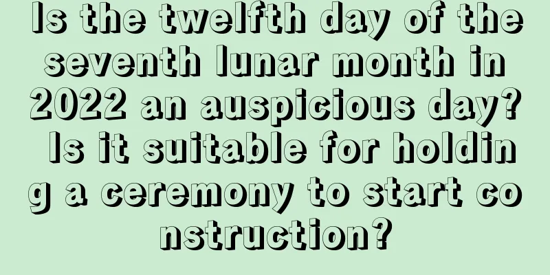 Is the twelfth day of the seventh lunar month in 2022 an auspicious day? Is it suitable for holding a ceremony to start construction?