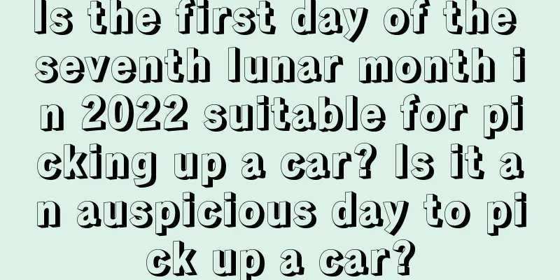 Is the first day of the seventh lunar month in 2022 suitable for picking up a car? Is it an auspicious day to pick up a car?