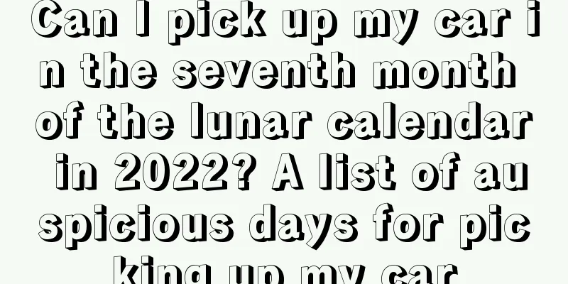 Can I pick up my car in the seventh month of the lunar calendar in 2022? A list of auspicious days for picking up my car