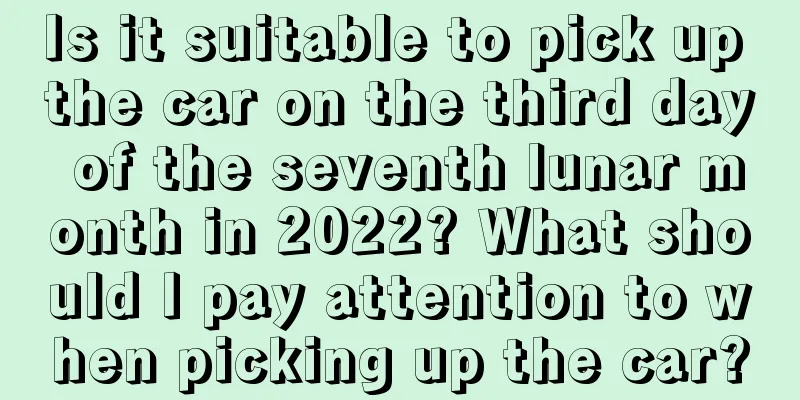 Is it suitable to pick up the car on the third day of the seventh lunar month in 2022? What should I pay attention to when picking up the car?