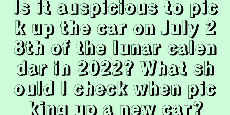 Is it auspicious to pick up the car on July 28th of the lunar calendar in 2022? What should I check when picking up a new car?