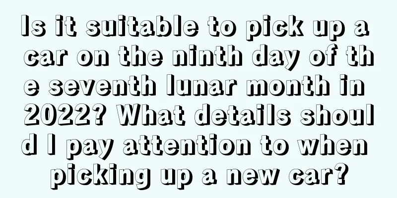 Is it suitable to pick up a car on the ninth day of the seventh lunar month in 2022? What details should I pay attention to when picking up a new car?