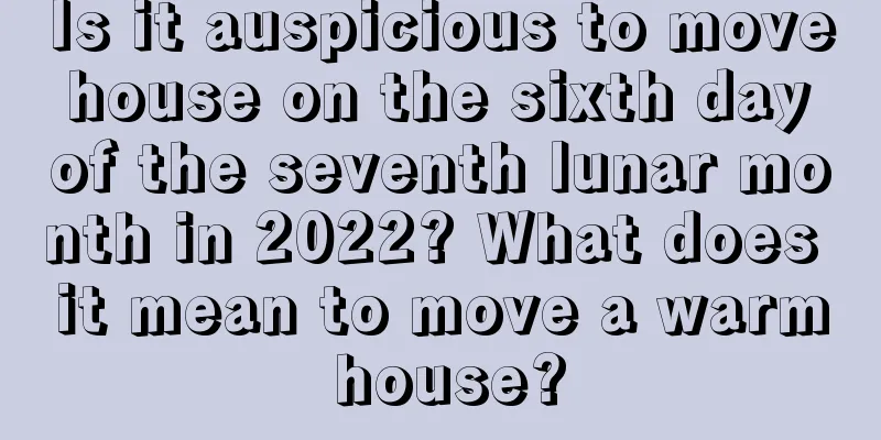 Is it auspicious to move house on the sixth day of the seventh lunar month in 2022? What does it mean to move a warm house?