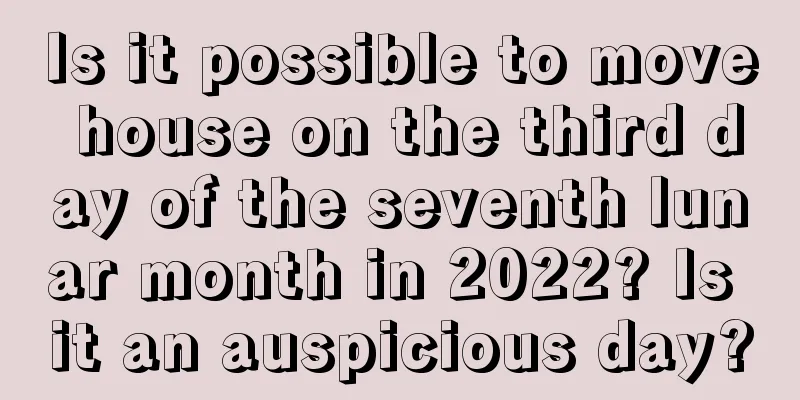 Is it possible to move house on the third day of the seventh lunar month in 2022? Is it an auspicious day?