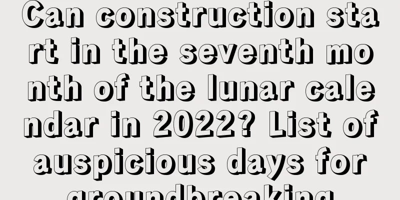 Can construction start in the seventh month of the lunar calendar in 2022? List of auspicious days for groundbreaking