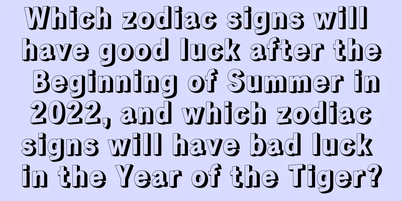 Which zodiac signs will have good luck after the Beginning of Summer in 2022, and which zodiac signs will have bad luck in the Year of the Tiger?