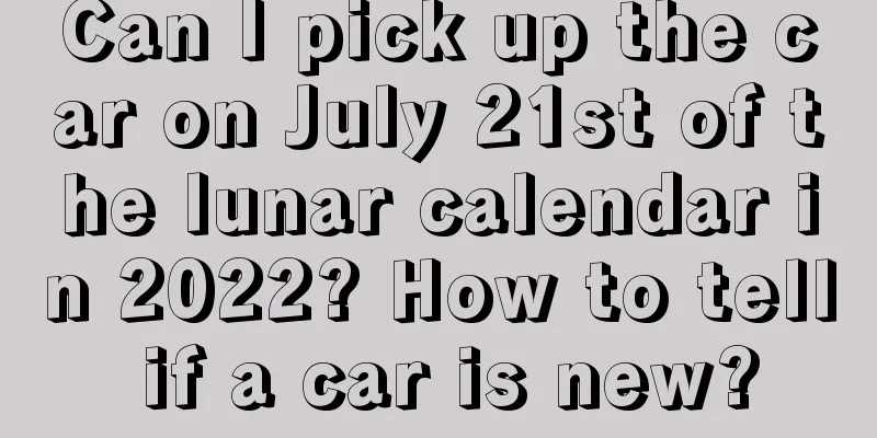 Can I pick up the car on July 21st of the lunar calendar in 2022? How to tell if a car is new?