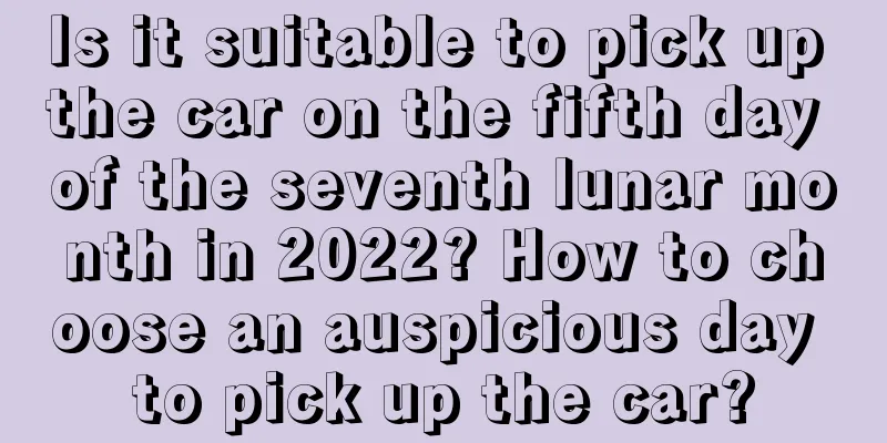 Is it suitable to pick up the car on the fifth day of the seventh lunar month in 2022? How to choose an auspicious day to pick up the car?