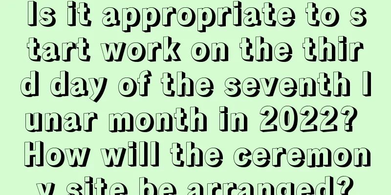 Is it appropriate to start work on the third day of the seventh lunar month in 2022? How will the ceremony site be arranged?