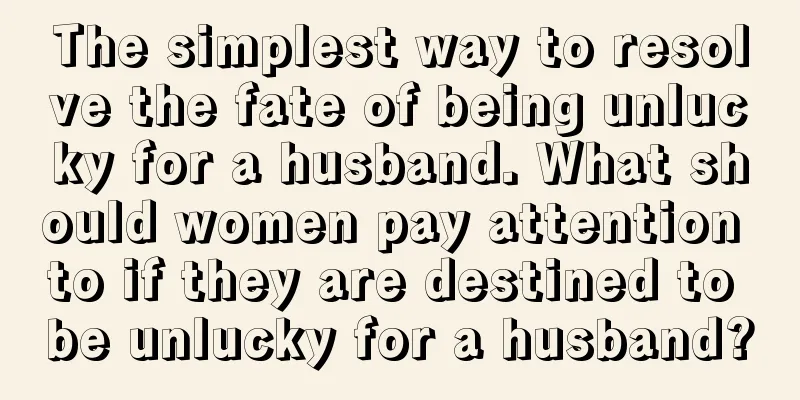 The simplest way to resolve the fate of being unlucky for a husband. What should women pay attention to if they are destined to be unlucky for a husband?