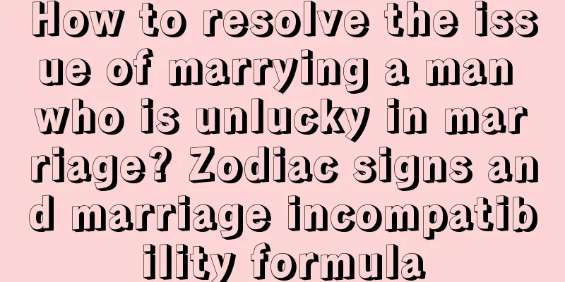 How to resolve the issue of marrying a man who is unlucky in marriage? Zodiac signs and marriage incompatibility formula