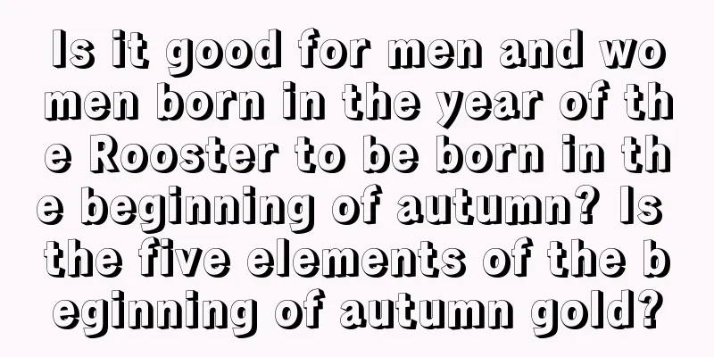 Is it good for men and women born in the year of the Rooster to be born in the beginning of autumn? Is the five elements of the beginning of autumn gold?
