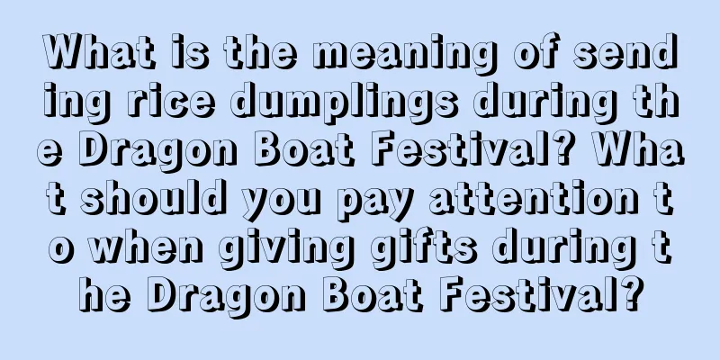 What is the meaning of sending rice dumplings during the Dragon Boat Festival? What should you pay attention to when giving gifts during the Dragon Boat Festival?