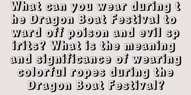 What can you wear during the Dragon Boat Festival to ward off poison and evil spirits? What is the meaning and significance of wearing colorful ropes during the Dragon Boat Festival?
