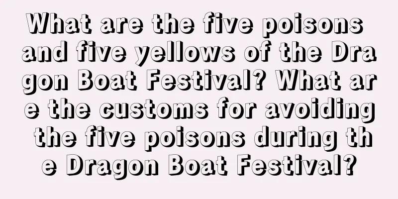 What are the five poisons and five yellows of the Dragon Boat Festival? What are the customs for avoiding the five poisons during the Dragon Boat Festival?