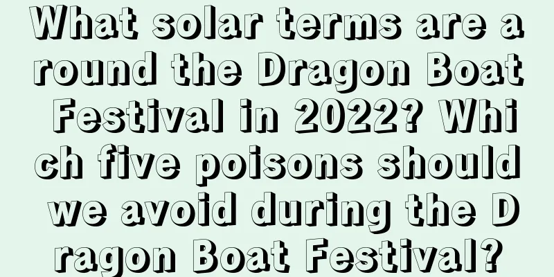 What solar terms are around the Dragon Boat Festival in 2022? Which five poisons should we avoid during the Dragon Boat Festival?