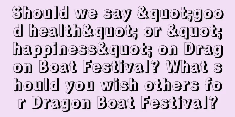 Should we say "good health" or "happiness" on Dragon Boat Festival? What should you wish others for Dragon Boat Festival?
