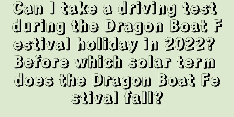 Can I take a driving test during the Dragon Boat Festival holiday in 2022? Before which solar term does the Dragon Boat Festival fall?