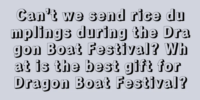Can’t we send rice dumplings during the Dragon Boat Festival? What is the best gift for Dragon Boat Festival?
