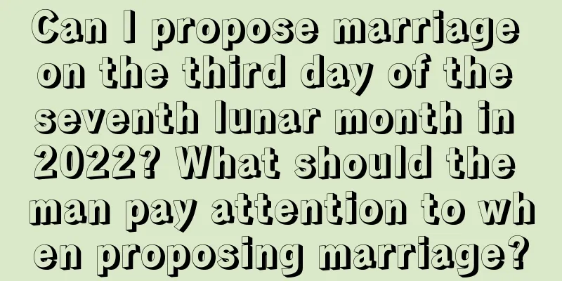 Can I propose marriage on the third day of the seventh lunar month in 2022? What should the man pay attention to when proposing marriage?