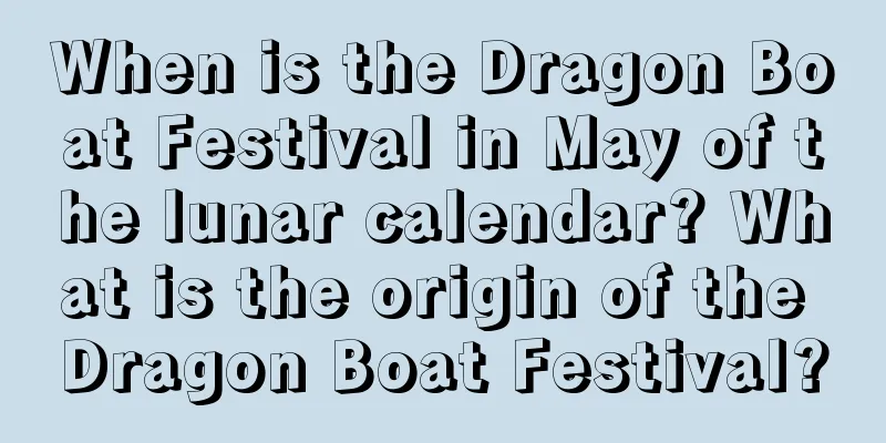 When is the Dragon Boat Festival in May of the lunar calendar? What is the origin of the Dragon Boat Festival?