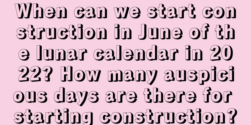 When can we start construction in June of the lunar calendar in 2022? How many auspicious days are there for starting construction?
