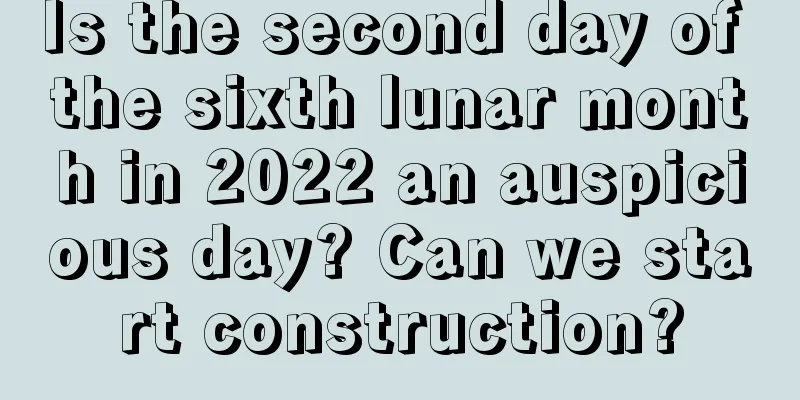 Is the second day of the sixth lunar month in 2022 an auspicious day? Can we start construction?