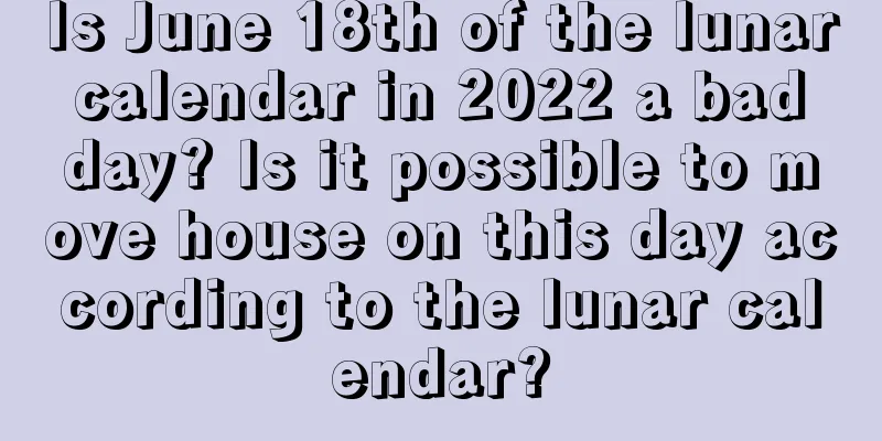 Is June 18th of the lunar calendar in 2022 a bad day? Is it possible to move house on this day according to the lunar calendar?