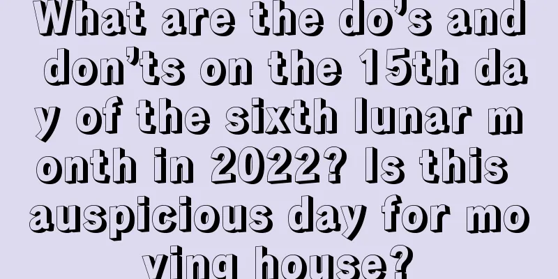 What are the do’s and don’ts on the 15th day of the sixth lunar month in 2022? Is this auspicious day for moving house?