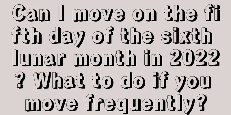 Can I move on the fifth day of the sixth lunar month in 2022? What to do if you move frequently?