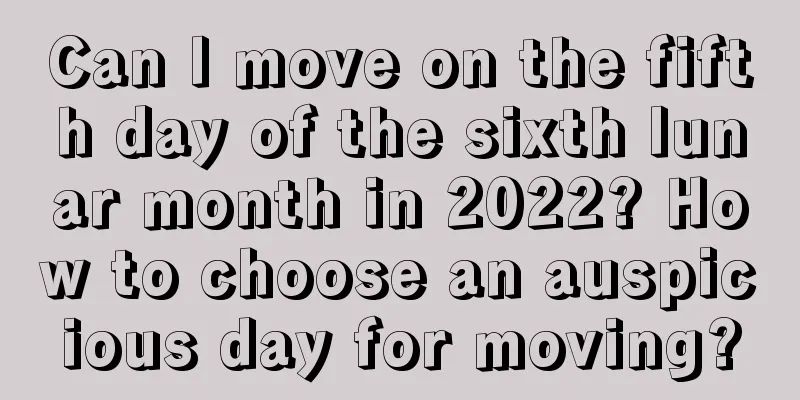 Can I move on the fifth day of the sixth lunar month in 2022? How to choose an auspicious day for moving?