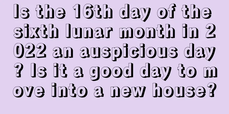 Is the 16th day of the sixth lunar month in 2022 an auspicious day? Is it a good day to move into a new house?