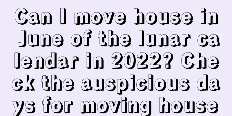 Can I move house in June of the lunar calendar in 2022? Check the auspicious days for moving house