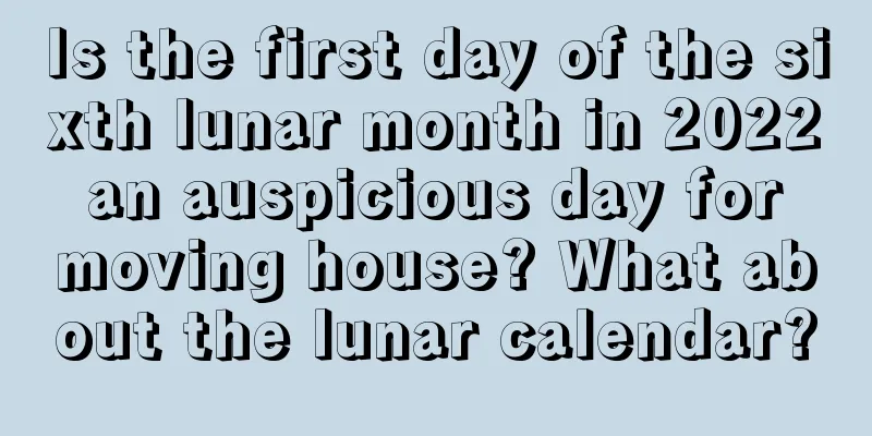 Is the first day of the sixth lunar month in 2022 an auspicious day for moving house? What about the lunar calendar?