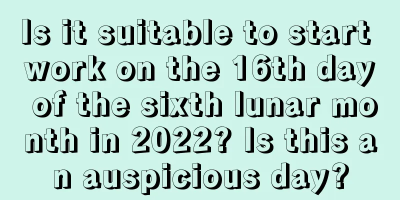 Is it suitable to start work on the 16th day of the sixth lunar month in 2022? Is this an auspicious day?