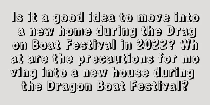 Is it a good idea to move into a new home during the Dragon Boat Festival in 2022? What are the precautions for moving into a new house during the Dragon Boat Festival?