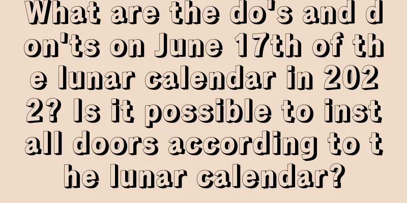 What are the do's and don'ts on June 17th of the lunar calendar in 2022? Is it possible to install doors according to the lunar calendar?