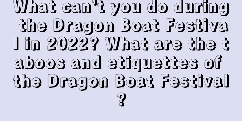 What can’t you do during the Dragon Boat Festival in 2022? What are the taboos and etiquettes of the Dragon Boat Festival?