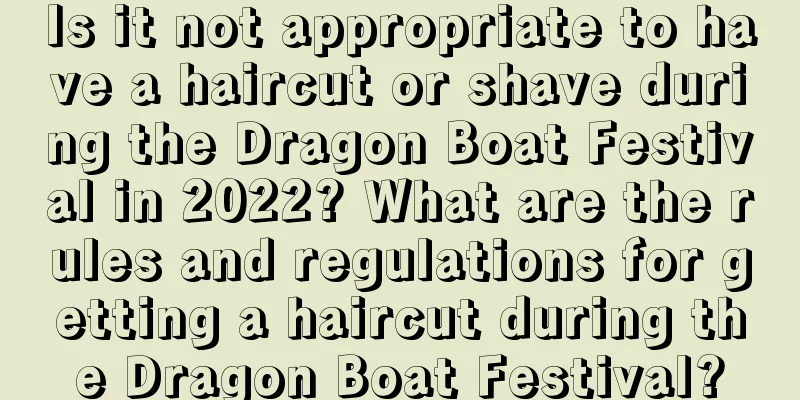 Is it not appropriate to have a haircut or shave during the Dragon Boat Festival in 2022? What are the rules and regulations for getting a haircut during the Dragon Boat Festival?