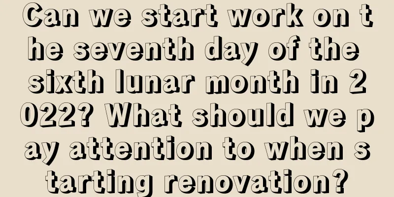 Can we start work on the seventh day of the sixth lunar month in 2022? What should we pay attention to when starting renovation?