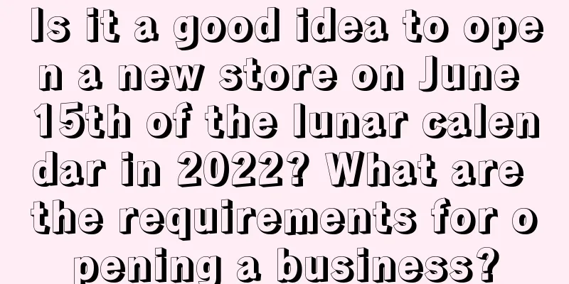 Is it a good idea to open a new store on June 15th of the lunar calendar in 2022? What are the requirements for opening a business?