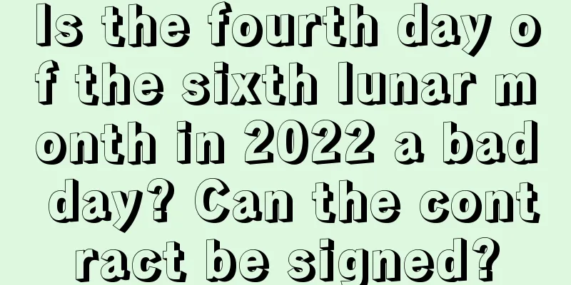 Is the fourth day of the sixth lunar month in 2022 a bad day? Can the contract be signed?