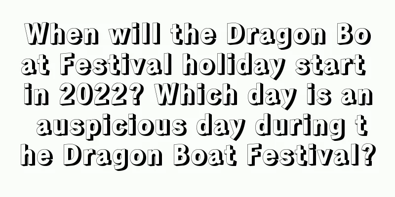 When will the Dragon Boat Festival holiday start in 2022? Which day is an auspicious day during the Dragon Boat Festival?