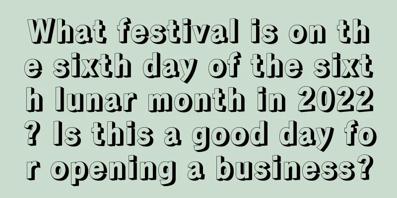 What festival is on the sixth day of the sixth lunar month in 2022? Is this a good day for opening a business?