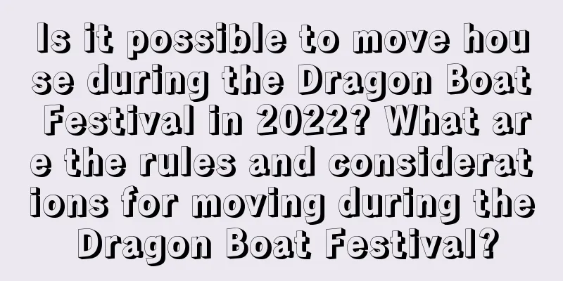 Is it possible to move house during the Dragon Boat Festival in 2022? What are the rules and considerations for moving during the Dragon Boat Festival?