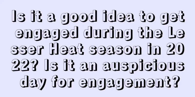 Is it a good idea to get engaged during the Lesser Heat season in 2022? Is it an auspicious day for engagement?