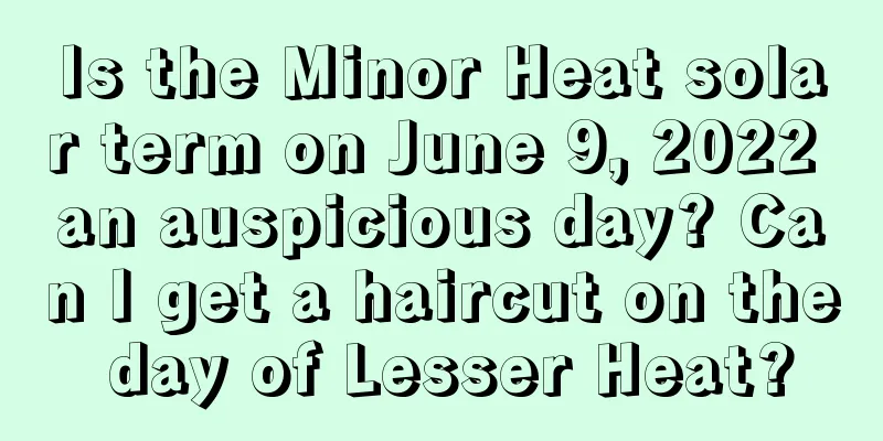 Is the Minor Heat solar term on June 9, 2022 an auspicious day? Can I get a haircut on the day of Lesser Heat?