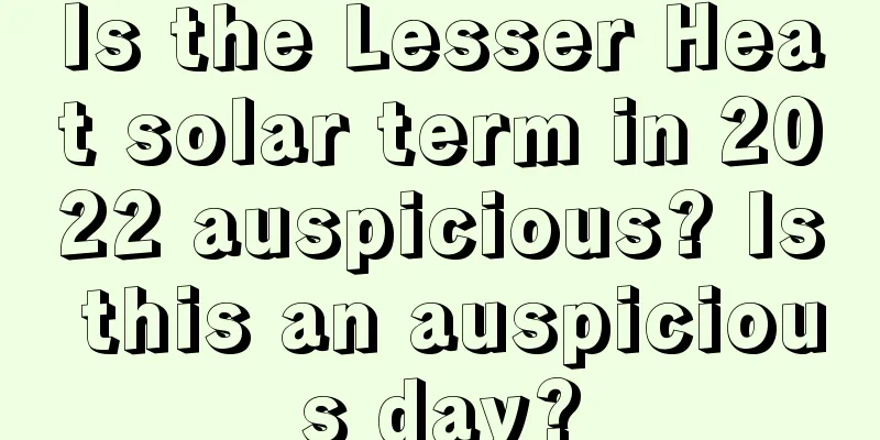 Is the Lesser Heat solar term in 2022 auspicious? Is this an auspicious day?