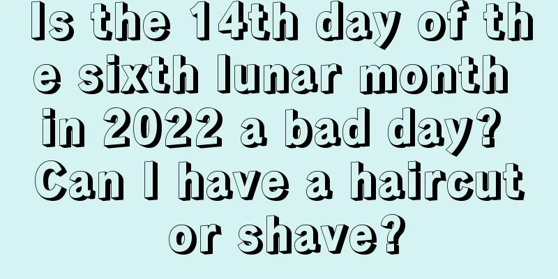 Is the 14th day of the sixth lunar month in 2022 a bad day? Can I have a haircut or shave?