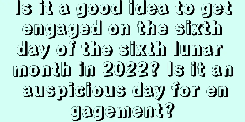 Is it a good idea to get engaged on the sixth day of the sixth lunar month in 2022? Is it an auspicious day for engagement?